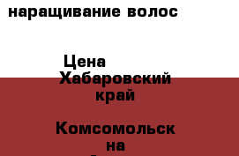 наращивание волос  2000  › Цена ­ 2 000 - Хабаровский край, Комсомольск-на-Амуре г. Услуги » Другие   . Хабаровский край